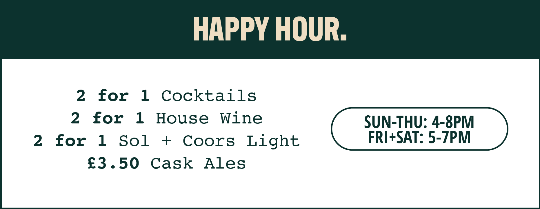 Happy Hour. 2 for 1 cocktails, 2 for 1 house wine, 2 for 1 Sol + Coors Light bottles and £3.50 Cask Ales. Available Sunday to Thursday, 4-8pm. Friday and Saturday, 5-7pm.